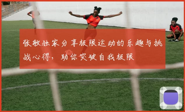 张敏独家分享极限运动的乐趣与挑战心得，助你突破自我极限
