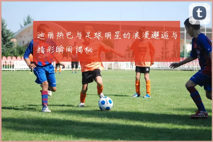 迪丽热巴与足球明星的浪漫邂逅与精彩瞬间揭秘
