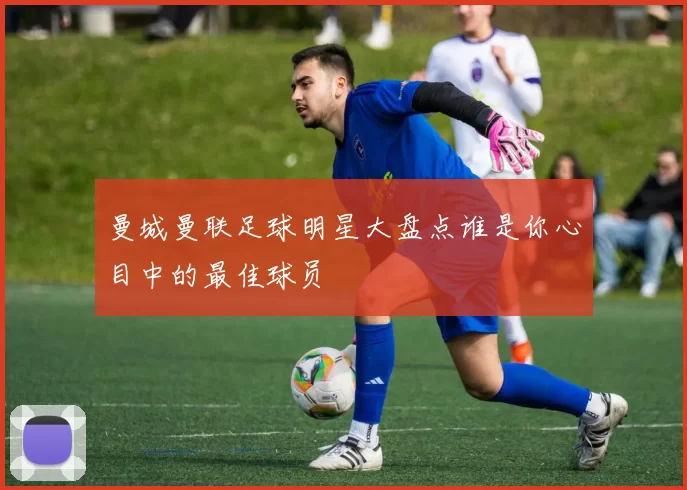 曼城曼联足球明星大盘点谁是你心目中的最佳球员