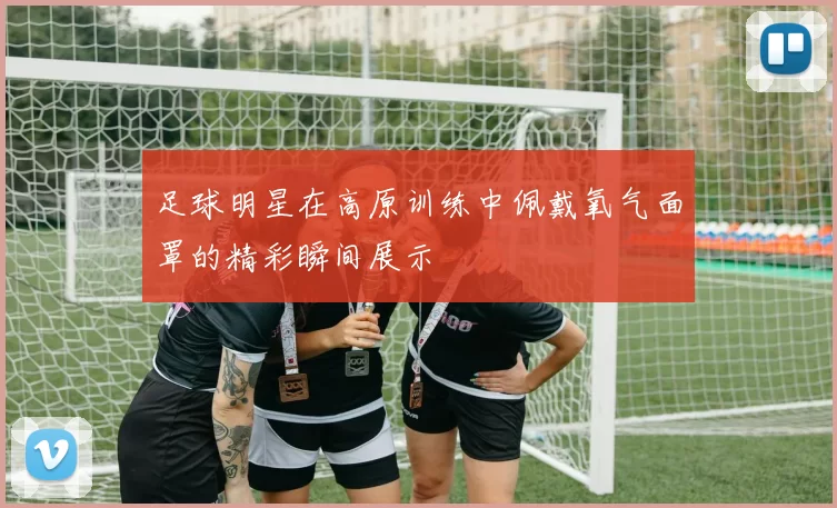 足球明星在高原训练中佩戴氧气面罩的精彩瞬间展示