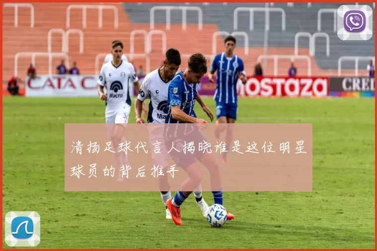 清扬足球代言人揭晓谁是这位明星球员的背后推手
