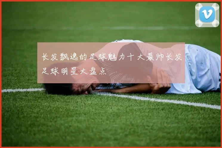 长发飘逸的足球魅力十大最帅长发足球明星大盘点