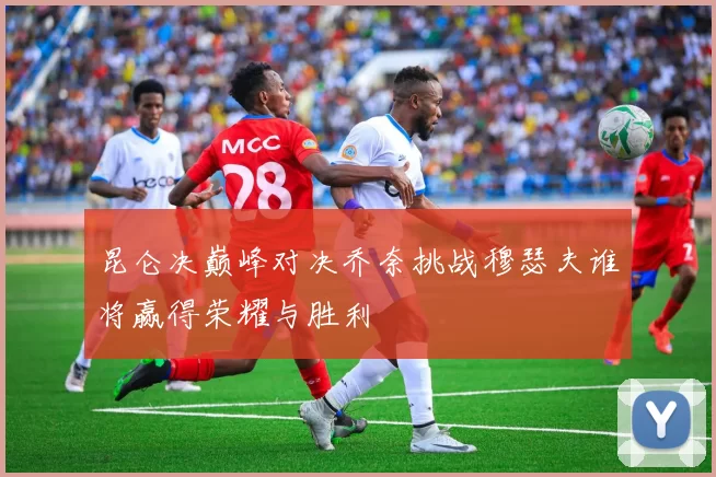 昆仑决巅峰对决乔奈挑战穆瑟夫谁将赢得荣耀与胜利