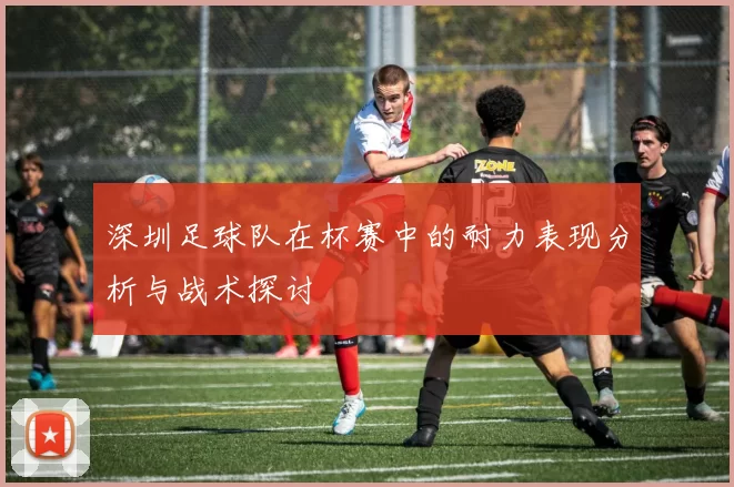深圳足球队在杯赛中的耐力表现分析与战术探讨