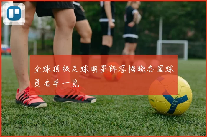 全球顶级足球明星阵容揭晓各国球员名单一览