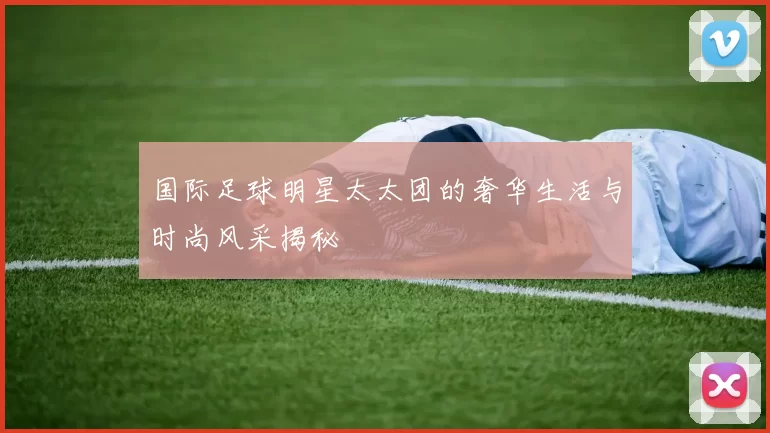 国际足球明星太太团的奢华生活与时尚风采揭秘