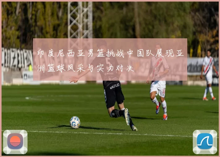 印度尼西亚男篮挑战中国队展现亚洲篮球风采与实力对决
