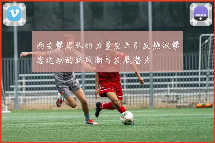 西安攀岩队的力量变革引发热议攀岩运动的新风潮与发展潜力