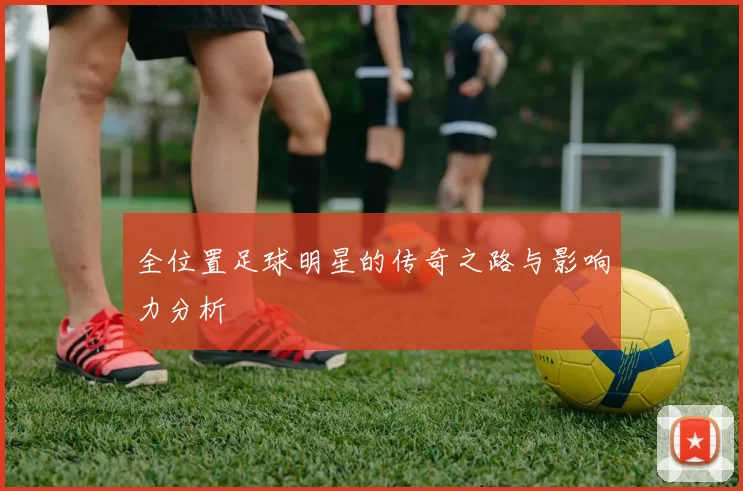 全位置足球明星的传奇之路与影响力分析