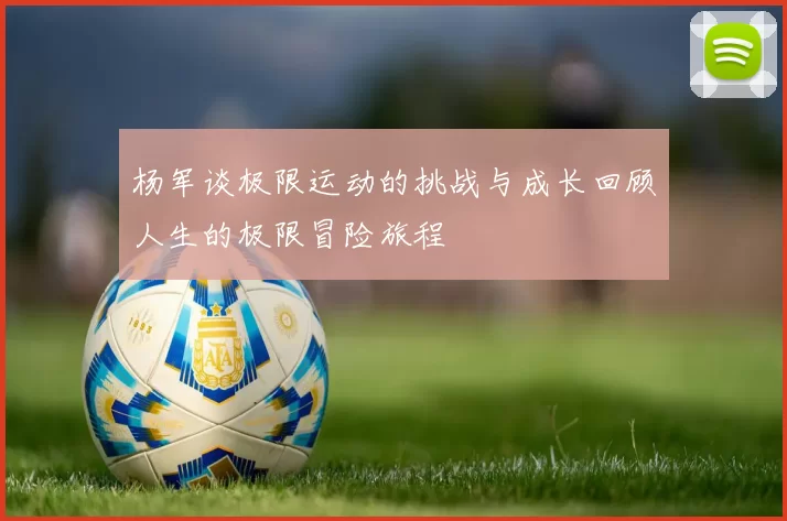 杨军谈极限运动的挑战与成长回顾人生的极限冒险旅程