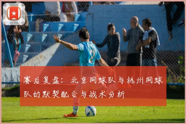 赛后复盘：北京网球队与杭州网球队的默契配合与战术分析