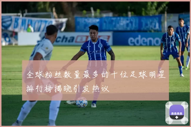 全球粉丝数量最多的十位足球明星排行榜揭晓引发热议