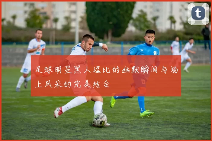 足球明星黑人逗比的幽默瞬间与场上风采的完美结合