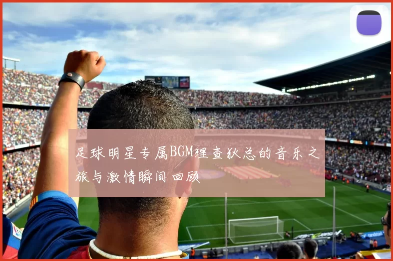 足球明星专属BGM理查狄总的音乐之旅与激情瞬间回顾