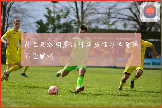 荷兰足球明星的辉煌历程与传奇瞬间全解析