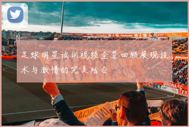 足球明星试训视频全景回顾展现技术与激情的完美结合