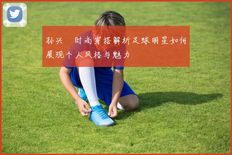 孙兴慜时尚穿搭解析足球明星如何展现个人风格与魅力