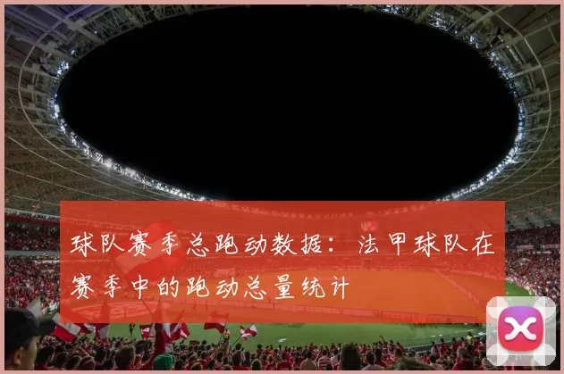 球队赛季总跑动数据：法甲球队在赛季中的跑动总量统计