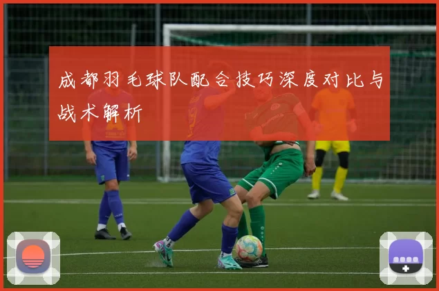 成都羽毛球队配合技巧深度对比与战术解析