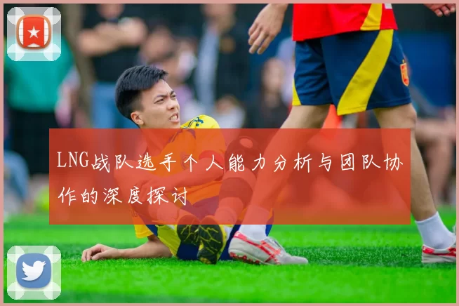 LNG战队选手个人能力分析与团队协作的深度探讨