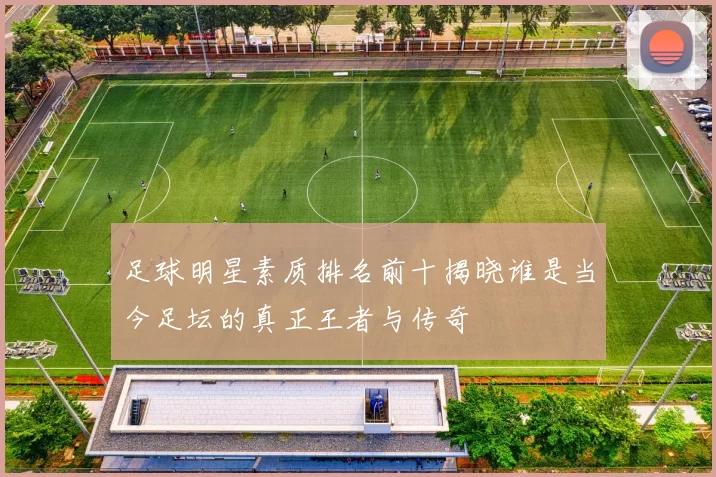 足球明星素质排名前十揭晓谁是当今足坛的真正王者与传奇