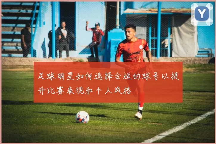 足球明星如何选择合适的球号以提升比赛表现和个人风格
