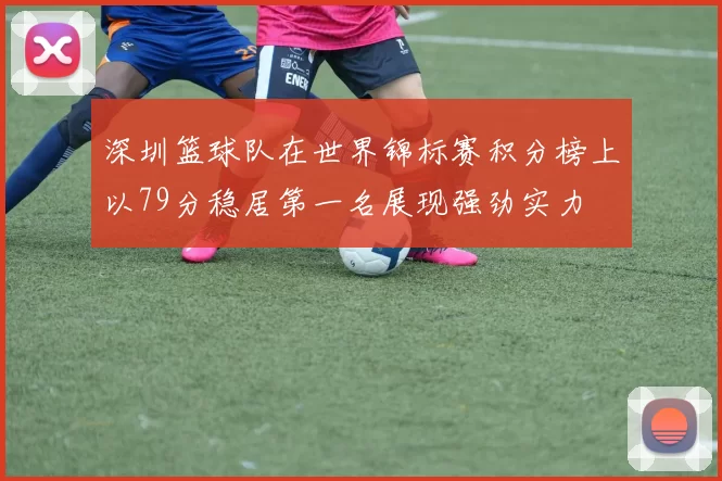 深圳篮球队在世界锦标赛积分榜上以79分稳居第一名展现强劲实力