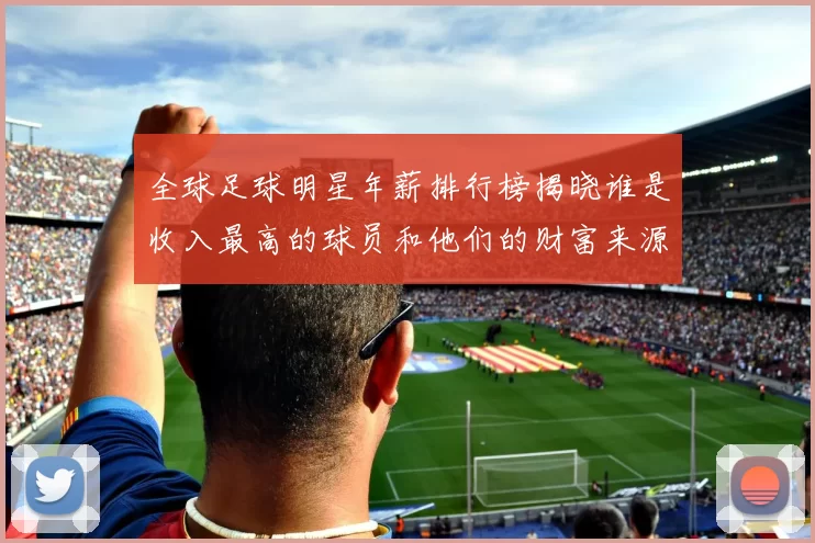 全球足球明星年薪排行榜揭晓谁是收入最高的球员和他们的财富来源
