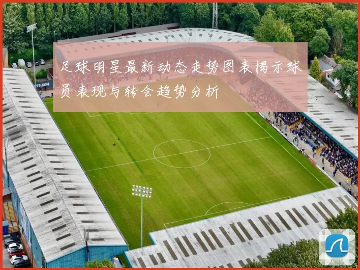足球明星最新动态走势图表揭示球员表现与转会趋势分析