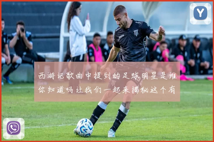 西游记歌曲中提到的足球明星是谁你知道吗让我们一起来揭秘这个有趣的故事