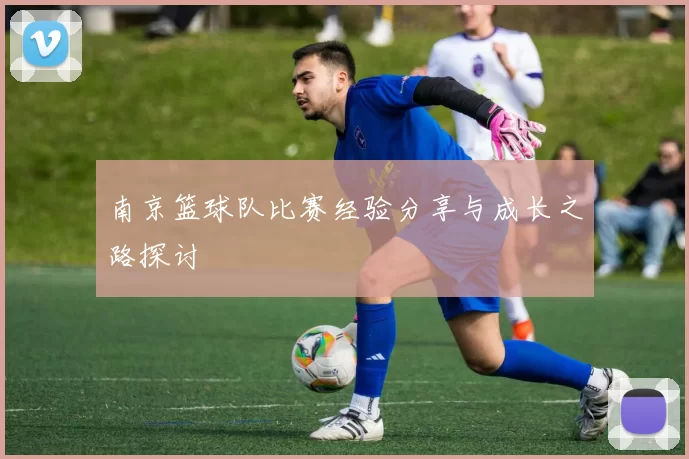 南京篮球队比赛经验分享与成长之路探讨
