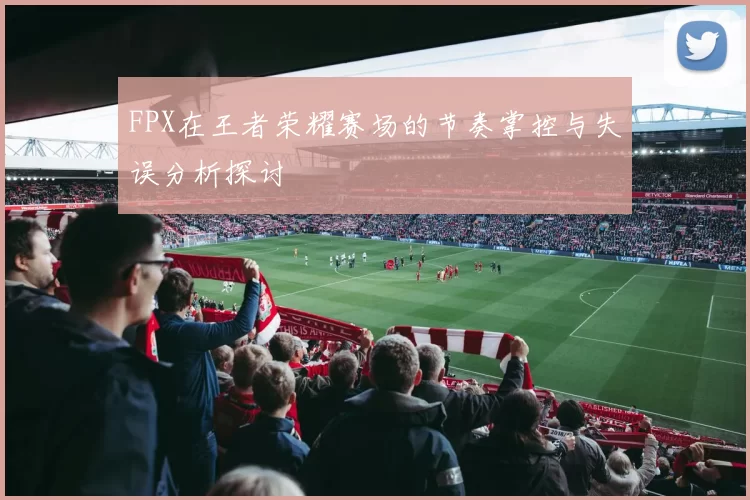 FPX在王者荣耀赛场的节奏掌控与失误分析探讨