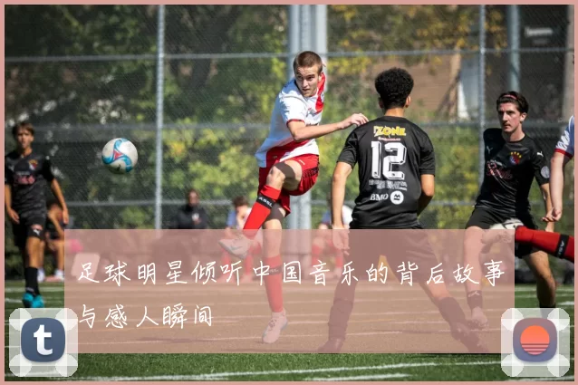 足球明星倾听中国音乐的背后故事与感人瞬间