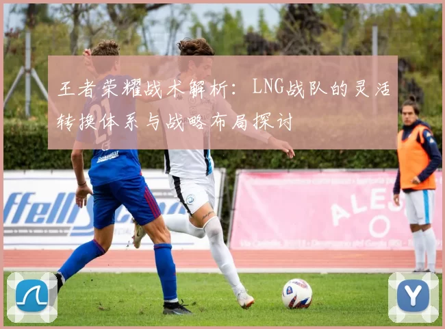 王者荣耀战术解析：LNG战队的灵活转换体系与战略布局探讨