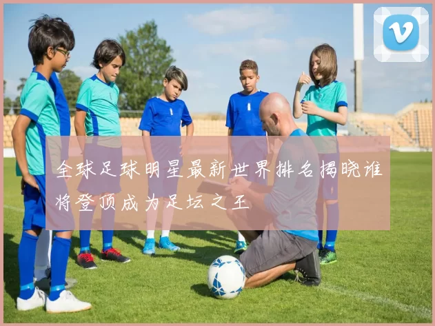 全球足球明星最新世界排名揭晓谁将登顶成为足坛之王
