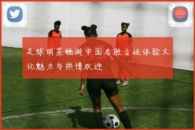 足球明星畅游中国名胜古迹体验文化魅力与热情欢迎
