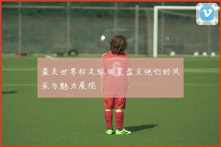 最美世界杯足球明星盘点他们的风采与魅力展现