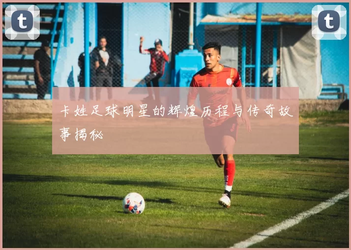 卡姓足球明星的辉煌历程与传奇故事揭秘
