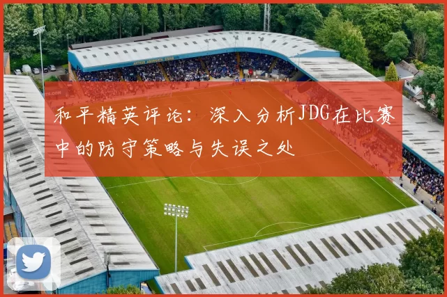 和平精英评论：深入分析JDG在比赛中的防守策略与失误之处