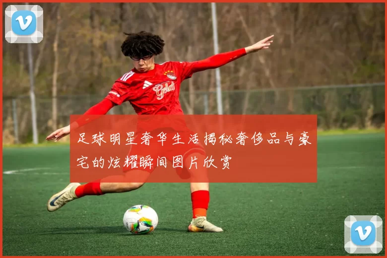 足球明星奢华生活揭秘奢侈品与豪宅的炫耀瞬间图片欣赏