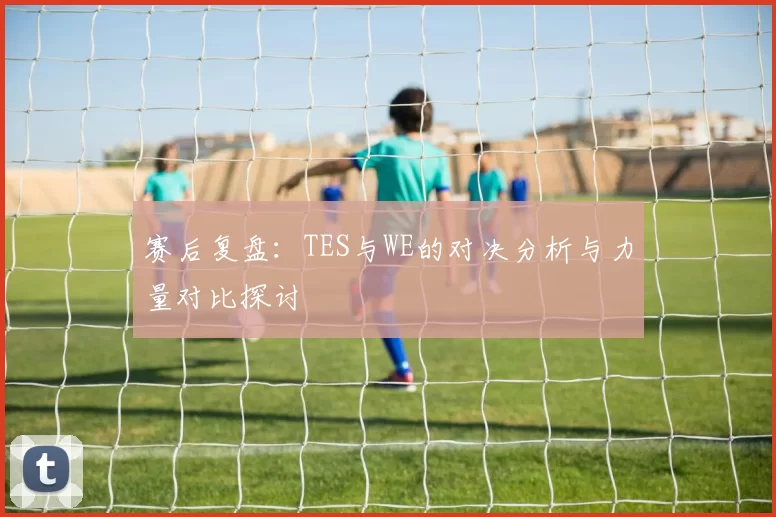 赛后复盘：TES与WE的对决分析与力量对比探讨