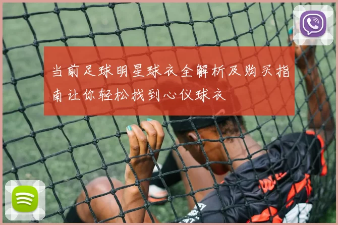 当前足球明星球衣全解析及购买指南让你轻松找到心仪球衣