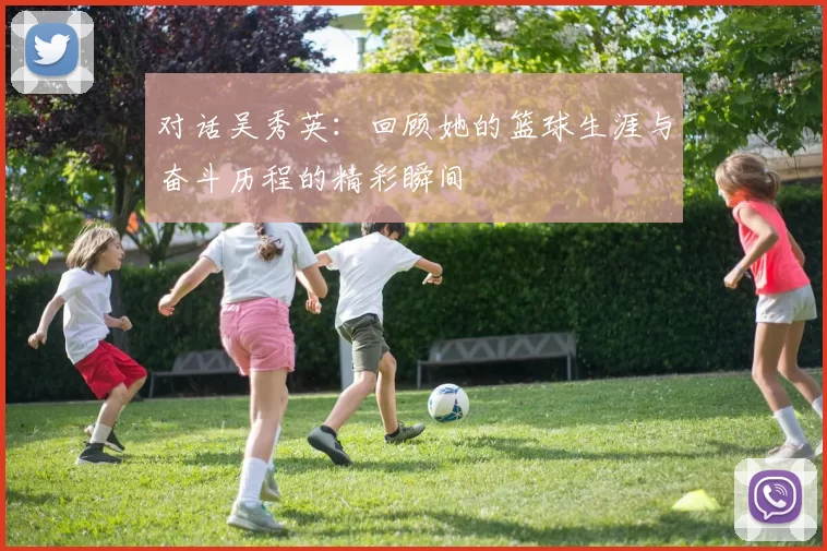 对话吴秀英：回顾她的篮球生涯与奋斗历程的精彩瞬间