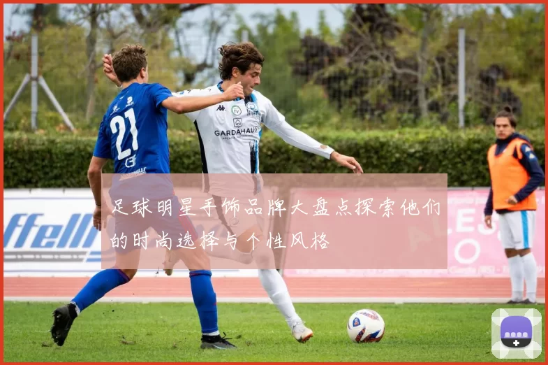 足球明星手饰品牌大盘点探索他们的时尚选择与个性风格