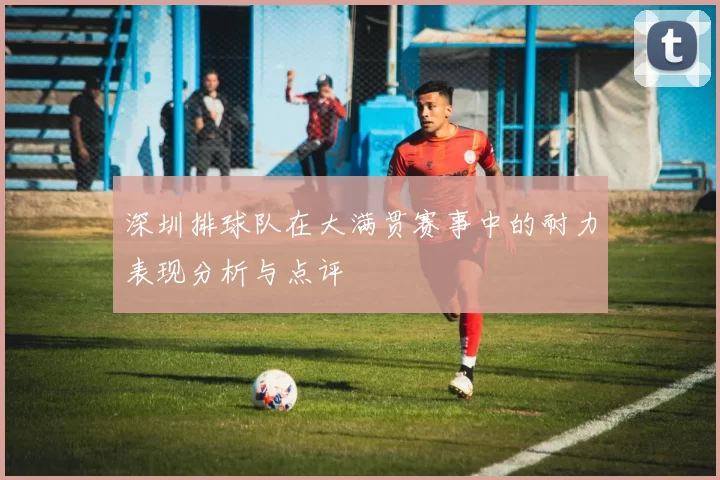 深圳排球队在大满贯赛事中的耐力表现分析与点评