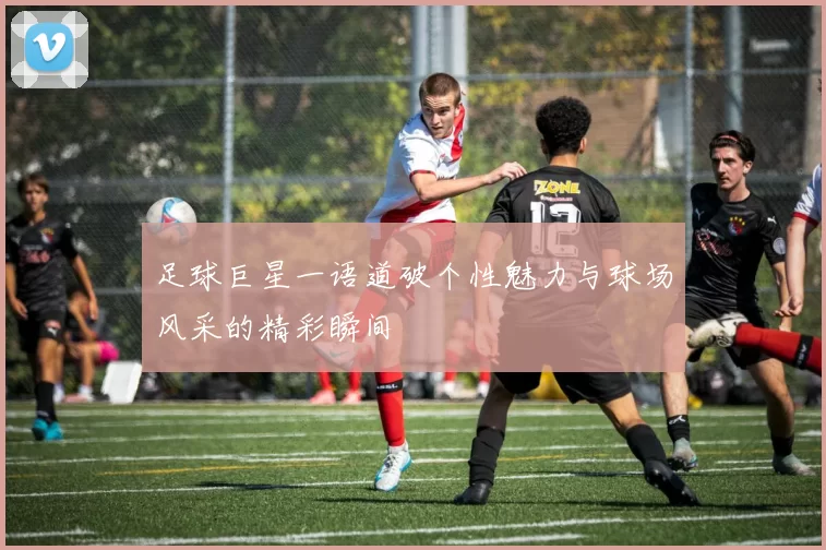 足球巨星一语道破个性魅力与球场风采的精彩瞬间