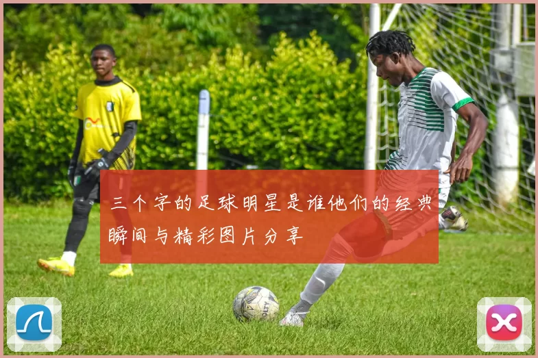三个字的足球明星是谁他们的经典瞬间与精彩图片分享