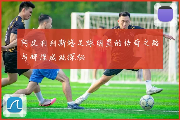 阿皮利利斯塔足球明星的传奇之路与辉煌成就探秘