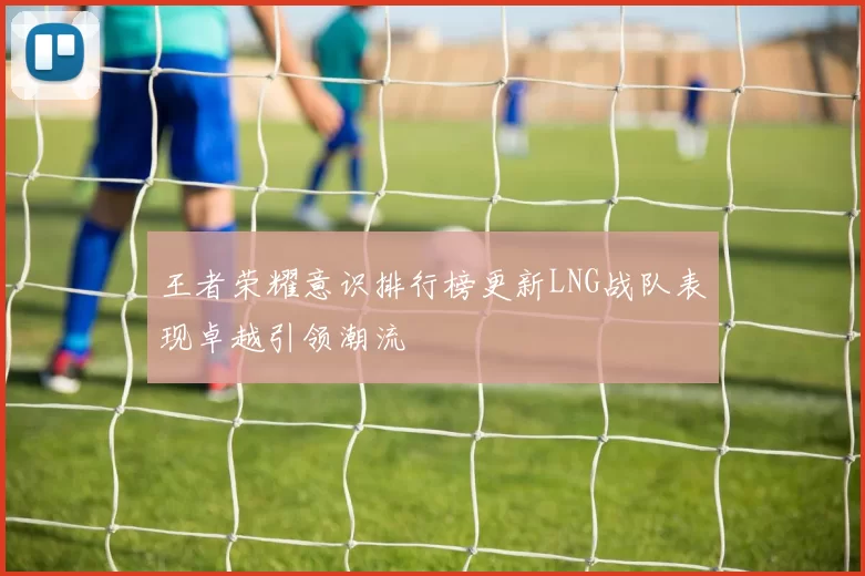 王者荣耀意识排行榜更新LNG战队表现卓越引领潮流
