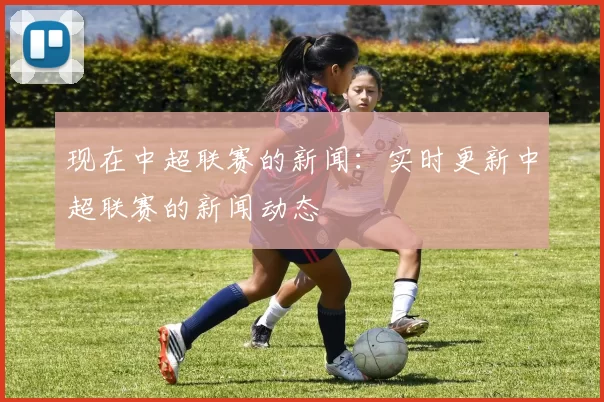 现在中超联赛的新闻：实时更新中超联赛的新闻动态